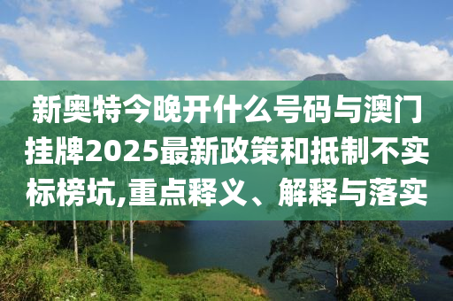 新奧特今晚開什么號(hào)碼與澳門掛牌2025最新政策和抵制不實(shí)標(biāo)榜坑,重點(diǎn)釋義、解釋與落實(shí)
