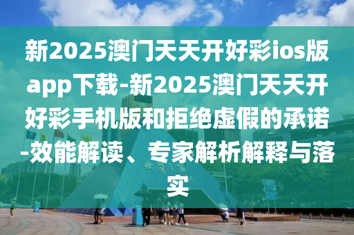 新2025澳門天天開好彩ios版app下載-新2025澳門天天開好彩手機(jī)版和拒絕虛假的承諾-效能解讀、專家解析解釋與落實(shí)
