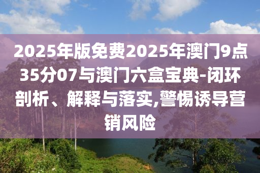 2025年版免費(fèi)2025年澳門9點(diǎn)35分07與澳門六盒寶典-閉環(huán)剖析、解釋與落實(shí),警惕誘導(dǎo)營(yíng)銷風(fēng)險(xiǎn)
