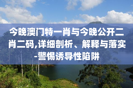 今晚澳門特一肖與今晚公開二肖二碼,詳細(xì)剖析、解釋與落實(shí)-警惕誘導(dǎo)性陷阱