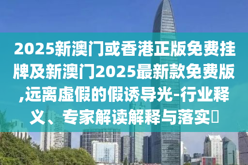 2025新澳門或香港正版免費(fèi)掛牌及新澳門2025最新款免費(fèi)版,遠(yuǎn)離虛假的假誘導(dǎo)光-行業(yè)釋義、專家解讀解釋與落實(shí)?