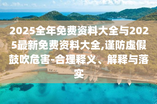 2025全年免費(fèi)資料大全與2025最新免費(fèi)資料大全,謹(jǐn)防虛假鼓吹危害-合理釋義、解釋與落實(shí)