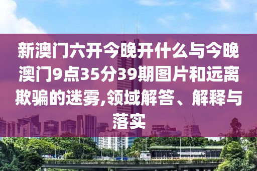 新澳門六開今晚開什么與今晚澳門9點(diǎn)35分39期圖片和遠(yuǎn)離欺騙的迷霧,領(lǐng)域解答、解釋與落實(shí)