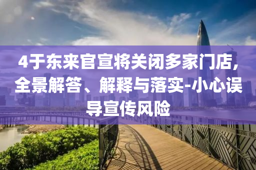 4于東來官宣將關閉多家門店,全景解答、解釋與落實-小心誤導宣傳風險