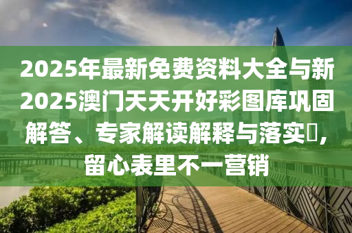 2025年最新免費(fèi)資料大全與新2025澳門天天開好彩圖庫鞏固解答、專家解讀解釋與落實(shí)?,留心表里不一營銷