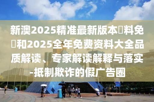 新澳2025精準(zhǔn)最新版本資料免費(fèi)和2025全年免費(fèi)資料大全品質(zhì)解讀、專家解讀解釋與落實(shí)-抵制欺詐的假?gòu)V告圈