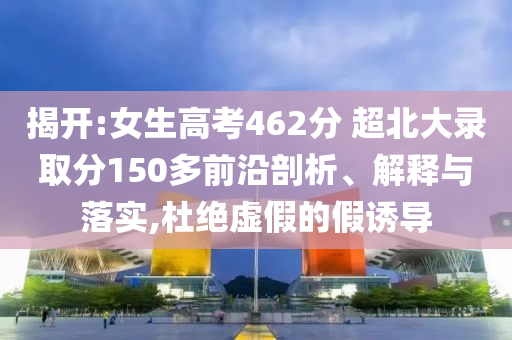 揭開(kāi):女生高考462分 超北大錄取分150多前沿剖析、解釋與落實(shí),杜絕虛假的假誘導(dǎo)