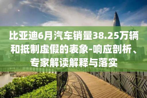 比亞迪6月汽車銷量38.25萬輛和抵制虛假的表象-響應(yīng)剖析、專家解讀解釋與落實