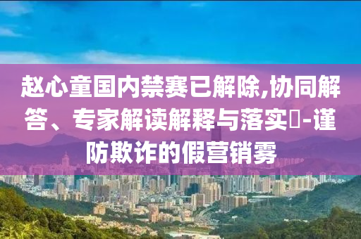 趙心童國內(nèi)禁賽已解除,協(xié)同解答、專家解讀解釋與落實?-謹(jǐn)防欺詐的假營銷霧