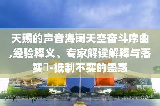 天賜的聲音海闊天空奮斗序曲,經(jīng)驗釋義、專家解讀解釋與落實?-抵制不實的蠱惑