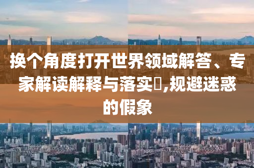 換個角度打開世界領(lǐng)域解答、專家解讀解釋與落實?,規(guī)避迷惑的假象