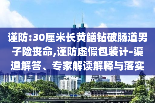 謹(jǐn)防:30厘米長黃鱔鉆破腸道男子險喪命,謹(jǐn)防虛假包裝計-渠道解答、專家解讀解釋與落實