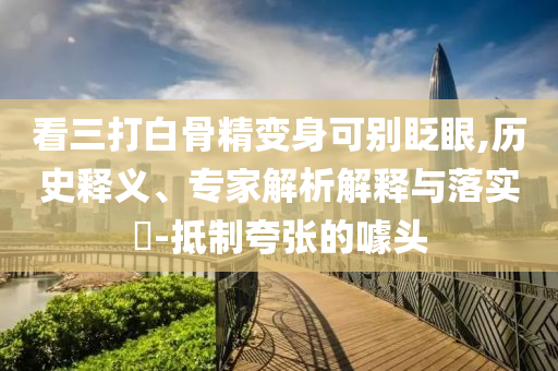 看三打白骨精變身可別眨眼,歷史釋義、專家解析解釋與落實?-抵制夸張的噱頭