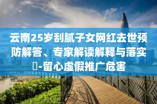 云南25歲刮膩子女網(wǎng)紅去世預(yù)防解答、專家解讀解釋與落實?-留心虛假推廣危害