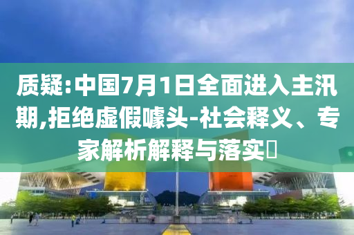 質(zhì)疑:中國7月1日全面進(jìn)入主汛期,拒絕虛假噱頭-社會(huì)釋義、專家解析解釋與落實(shí)?
