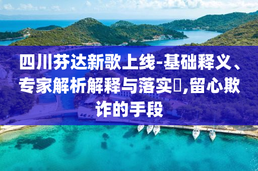 四川芬達(dá)新歌上線-基礎(chǔ)釋義、專家解析解釋與落實(shí)?,留心欺詐的手段