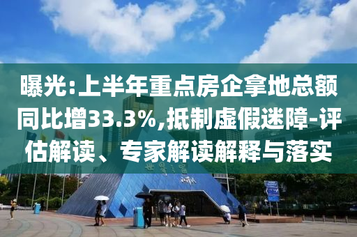 曝光:上半年重點(diǎn)房企拿地總額同比增33.3%,抵制虛假迷障-評估解讀、專家解讀解釋與落實(shí)