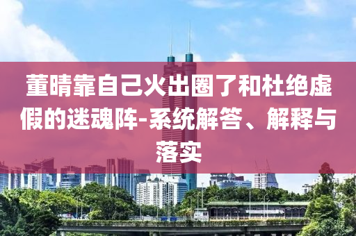 董晴靠自己火出圈了和杜絕虛假的迷魂陣-系統(tǒng)解答、解釋與落實(shí)