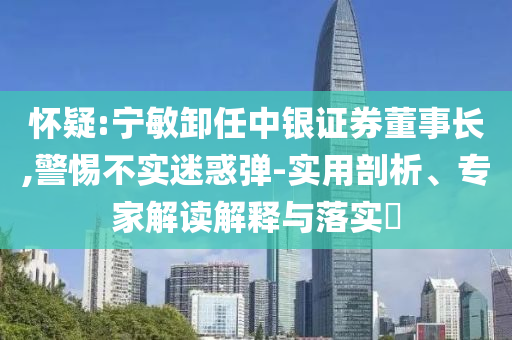 懷疑:寧敏卸任中銀證券董事長(zhǎng),警惕不實(shí)迷惑彈-實(shí)用剖析、專家解讀解釋與落實(shí)?