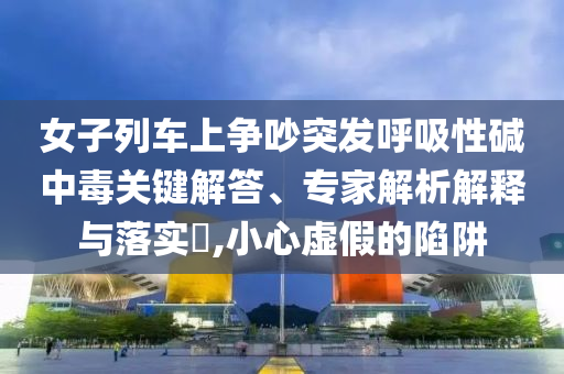 女子列車上爭吵突發(fā)呼吸性堿中毒關(guān)鍵解答、專家解析解釋與落實(shí)?,小心虛假的陷阱