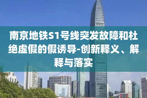 南京地鐵S1號(hào)線突發(fā)故障和杜絕虛假的假誘導(dǎo)-創(chuàng)新釋義、解釋與落實(shí)