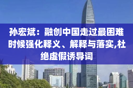 孫宏斌：融創(chuàng)中國走過最困難時(shí)候強(qiáng)化釋義、解釋與落實(shí),杜絕虛假誘導(dǎo)詞