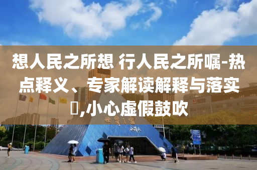 想人民之所想 行人民之所囑-熱點(diǎn)釋義、專家解讀解釋與落實(shí)?,小心虛假鼓吹