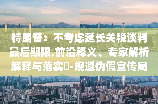 特朗普：不考慮延長關(guān)稅談判最后期限,前沿釋義、專家解析解釋與落實(shí)?-規(guī)避偽假宣傳局