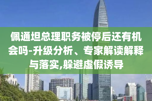 佩通坦總理職務(wù)被停后還有機(jī)會(huì)嗎-升級(jí)分析、專家解讀解釋與落實(shí),躲避虛假誘導(dǎo)