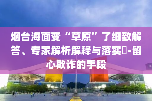 煙臺(tái)海面變“草原”了細(xì)致解答、專家解析解釋與落實(shí)?-留心欺詐的手段