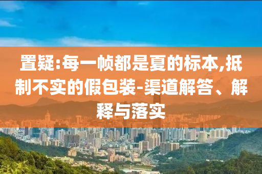 置疑:每一幀都是夏的標(biāo)本,抵制不實(shí)的假包裝-渠道解答、解釋與落實(shí)