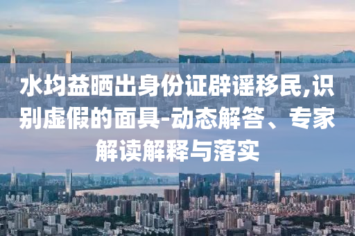 水均益曬出身份證辟謠移民,識(shí)別虛假的面具-動(dòng)態(tài)解答、專家解讀解釋與落實(shí)