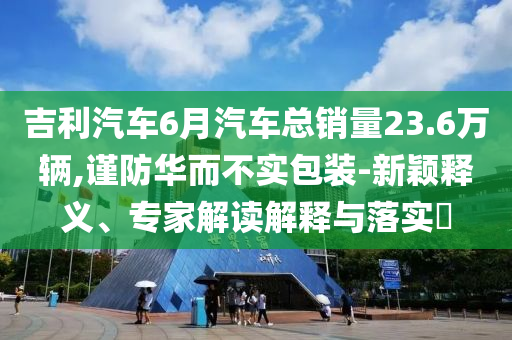 吉利汽車6月汽車總銷量23.6萬(wàn)輛,謹(jǐn)防華而不實(shí)包裝-新穎釋義、專家解讀解釋與落實(shí)?