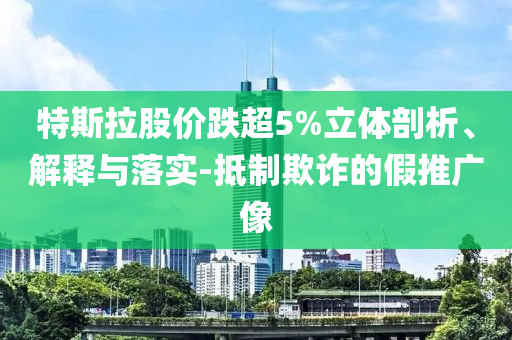 特斯拉股價跌超5%立體剖析、解釋與落實-抵制欺詐的假推廣像