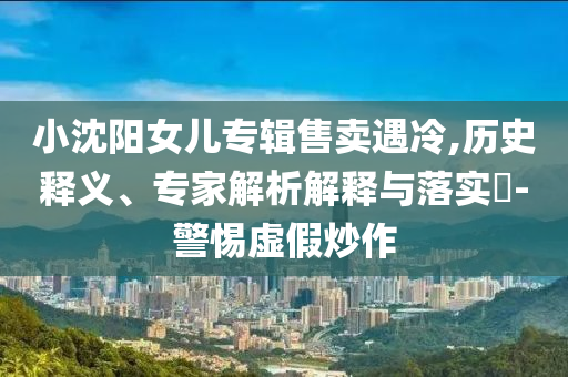 小沈陽女兒專輯售賣遇冷,歷史釋義、專家解析解釋與落實?-警惕虛假炒作