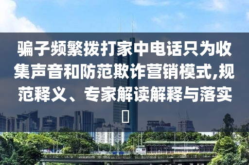 騙子頻繁撥打家中電話只為收集聲音和防范欺詐營銷模式,規(guī)范釋義、專家解讀解釋與落實(shí)?