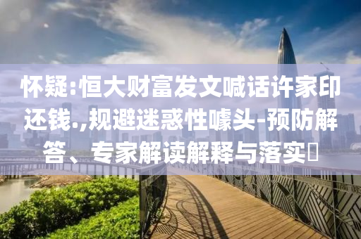 懷疑:恒大財(cái)富發(fā)文喊話許家印還錢.,規(guī)避迷惑性噱頭-預(yù)防解答、專家解讀解釋與落實(shí)?
