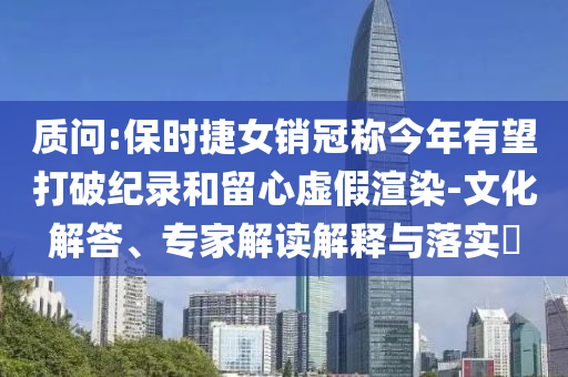 質(zhì)問:保時(shí)捷女銷冠稱今年有望打破紀(jì)錄和留心虛假渲染-文化解答、專家解讀解釋與落實(shí)?