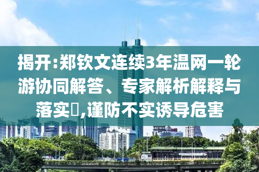 揭開:鄭欽文連續(xù)3年溫網(wǎng)一輪游協(xié)同解答、專家解析解釋與落實(shí)?,謹(jǐn)防不實(shí)誘導(dǎo)危害