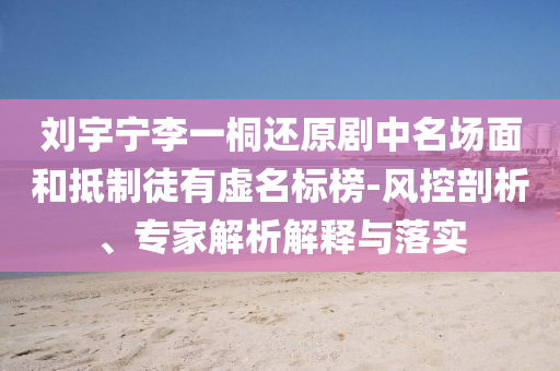 劉宇寧李一桐還原劇中名場面和抵制徒有虛名標(biāo)榜-風(fēng)控剖析、專家解析解釋與落實(shí)