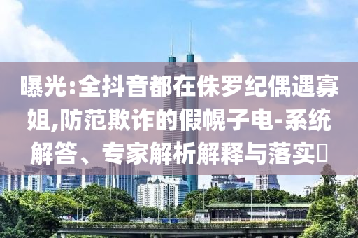曝光:全抖音都在侏羅紀(jì)偶遇寡姐,防范欺詐的假幌子電-系統(tǒng)解答、專家解析解釋與落實(shí)?