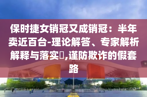 保時(shí)捷女銷冠又成銷冠：半年賣近百臺(tái)-理論解答、專家解析解釋與落實(shí)?,謹(jǐn)防欺詐的假套路