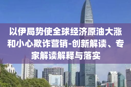 以伊局勢(shì)使全球經(jīng)濟(jì)原油大漲和小心欺詐營(yíng)銷-創(chuàng)新解讀、專家解讀解釋與落實(shí)