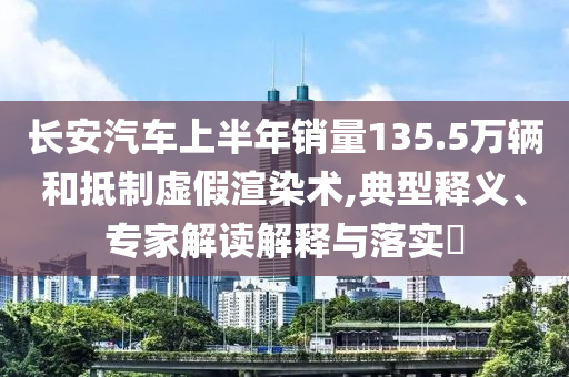 長(zhǎng)安汽車(chē)上半年銷(xiāo)量135.5萬(wàn)輛和抵制虛假渲染術(shù),典型釋義、專(zhuān)家解讀解釋與落實(shí)?