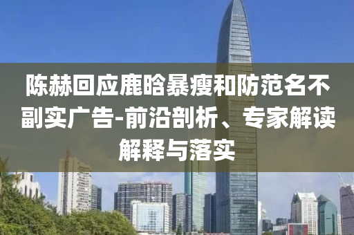 陳赫回應(yīng)鹿晗暴瘦和防范名不副實(shí)廣告-前沿剖析、專(zhuān)家解讀解釋與落實(shí)