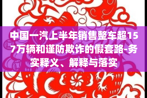 中國(guó)一汽上半年銷售整車超157萬輛和謹(jǐn)防欺詐的假套路-務(wù)實(shí)釋義、解釋與落實(shí)