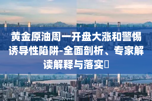 黃金原油周一開盤大漲和警惕誘導(dǎo)性陷阱-全面剖析、專家解讀解釋與落實(shí)?