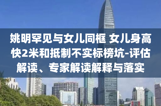 姚明罕見與女兒同框 女兒身高快2米和抵制不實(shí)標(biāo)榜坑-評(píng)估解讀、專家解讀解釋與落實(shí)