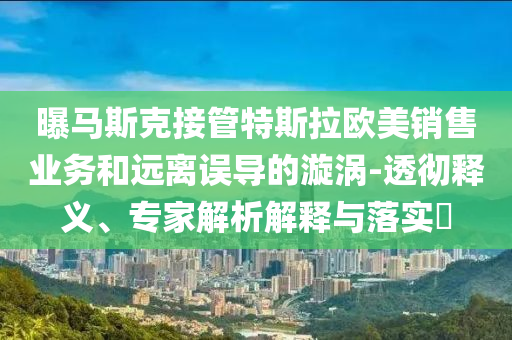 曝馬斯克接管特斯拉歐美銷售業(yè)務(wù)和遠離誤導(dǎo)的漩渦-透徹釋義、專家解析解釋與落實?