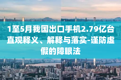 1至5月我國出口手機2.79億臺直觀釋義、解釋與落實-謹防虛假的障眼法